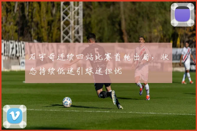 石宇奇连续四站比赛首轮出局，状态持续低迷引球迷担忧