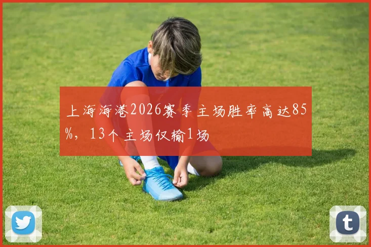 上海海港2026赛季主场胜率高达85%,13个主场仅输1场