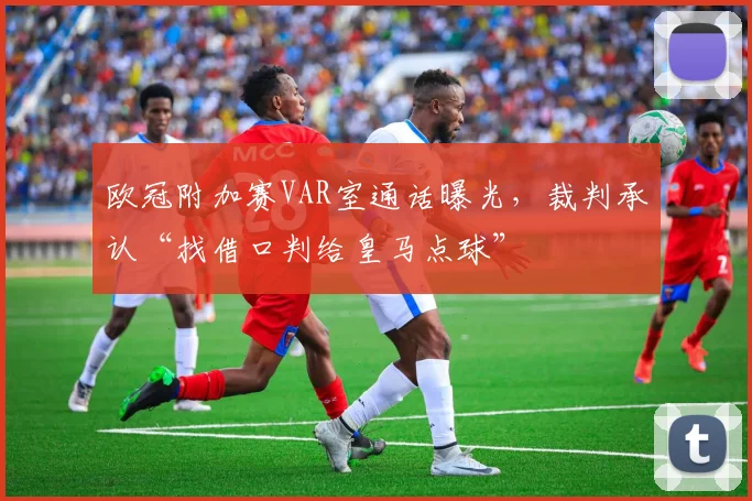 欧冠附加赛VAR室通话曝光，裁判承认“找借口判给皇马点球”