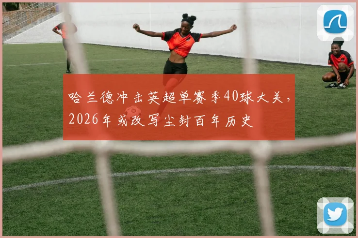哈兰德冲击英超单赛季40球大关，2026年或改写尘封百年历史