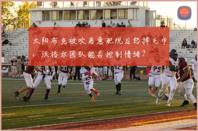 太阳布克被吹恶意犯规后怒摔毛巾，沃格尔团队能否控制情绪？