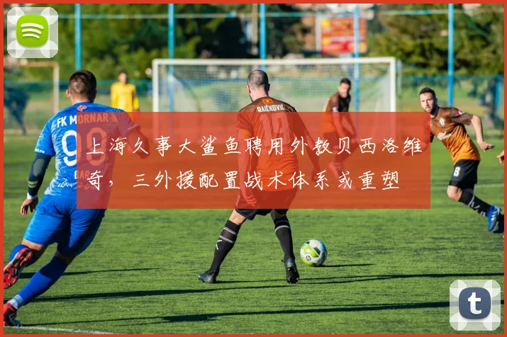 上海久事大鲨鱼聘用外教贝西洛维奇,三外援配置战术体系或重塑