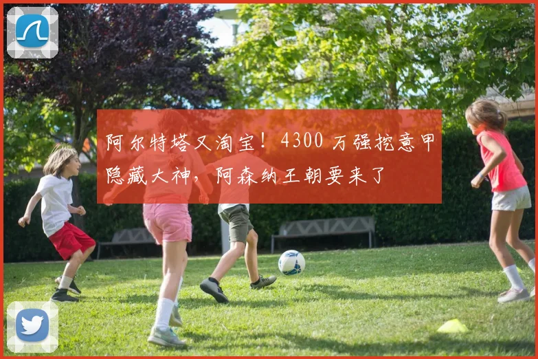 阿尔特塔又淘宝！4300 万强挖意甲隐藏大神，阿森纳王朝要来了