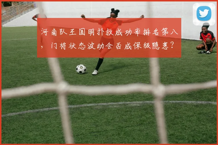 河南队王国明扑救成功率排名第八，门将状态波动会否成保级隐患？
